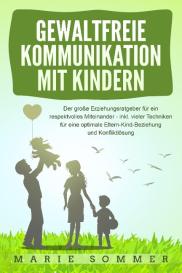 Marie Sommer: GEWALTFREIE KOMMUNIKATION MIT KINDERN: Der große Erziehungsratgeber für ein respektvolles Miteinander – inkl. vieler Techniken für eine optimale Eltern-Kind-Beziehung und Konfliktlösung
