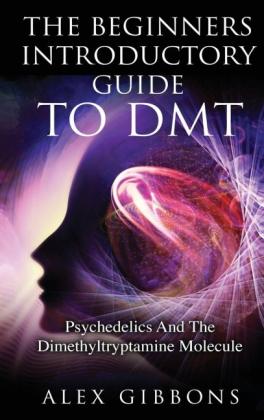 Alex Gibbons: The Beginners Introductory Guide To DMT -  Psychedelics And The Dimethyltryptamine Molecule 