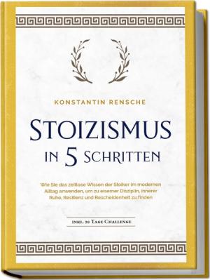 Konstantin Rensche: Stoizismus in 5 Schritten: Wie Sie das zeitlose Wissen der Stoiker im modernen Alltag anwenden, um zu eiserner Disziplin, innerer Ruhe, Resilienz & Bescheidenheit zu finden - inkl. 28 Tage Challenge 
