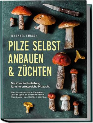 Johannes Embach: Pilze selbst anbauen & züchten - Die Komplettanleitung für eine erfolgreiche Pilzzucht: Alles Wissenswerte vom Equipment, über die Spore bis zur Ernte für Ihren Pilzanbau im Haus, Hochbeet oder Glas 